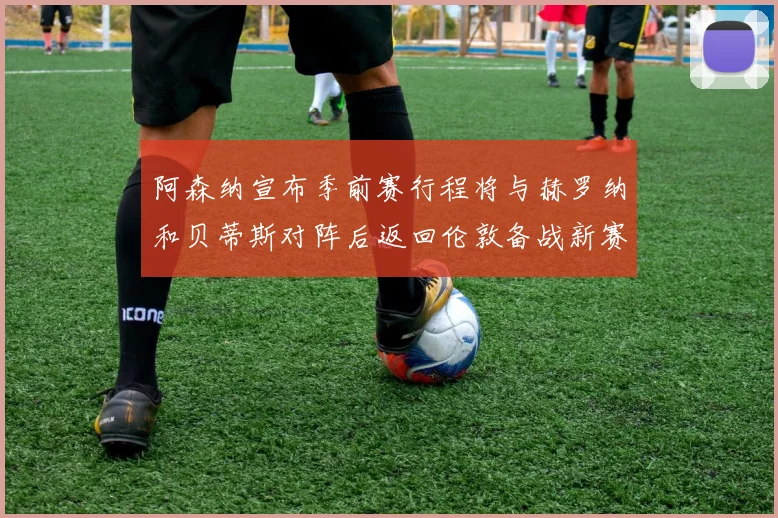 阿森纳宣布季前赛行程将与赫罗纳和贝蒂斯对阵后返回伦敦备战新赛季