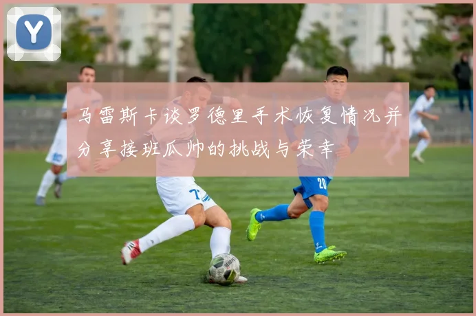 马雷斯卡谈罗德里手术恢复情况并分享接班瓜帅的挑战与荣幸