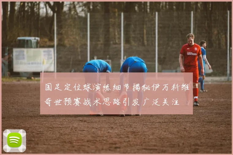 国足定位球演练细节揭秘伊万科维奇世预赛战术思路引发广泛关注
