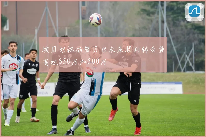 埃贝尔祝福努贝尔未来顺利转会费高达650万加500万