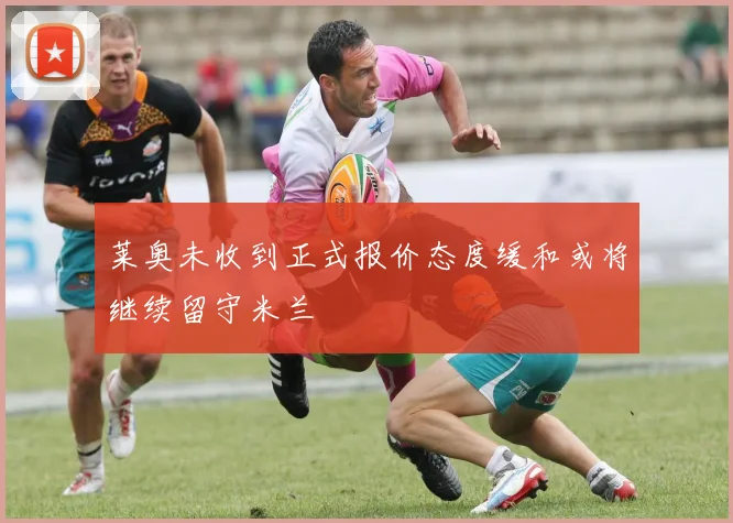 莱奥未收到正式报价态度缓和或将继续留守米兰