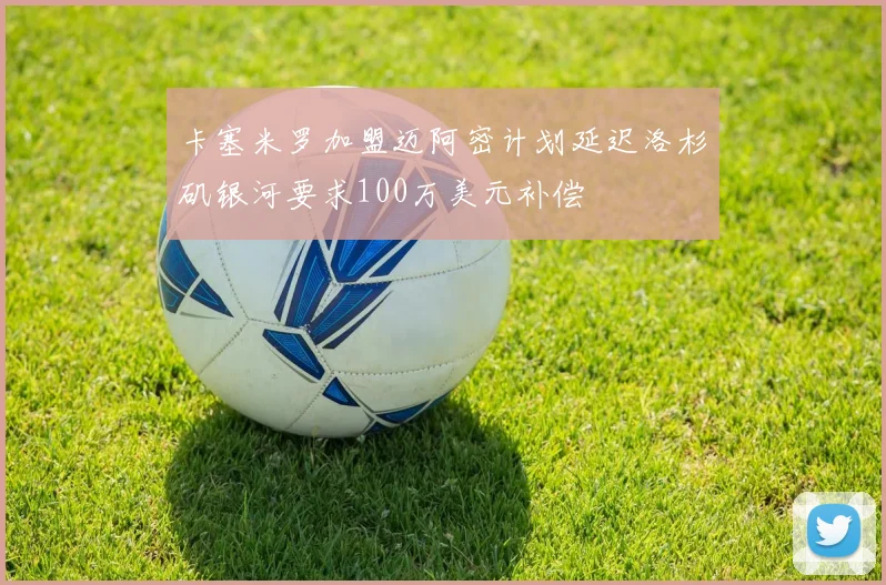 卡塞米罗加盟迈阿密计划延迟洛杉矶银河要求100万美元补偿