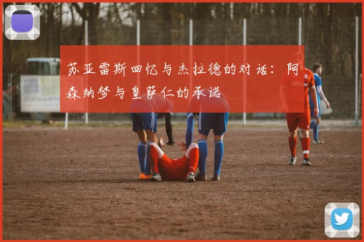 苏亚雷斯回忆与杰拉德的对话：阿森纳梦与皇萨仁的承诺