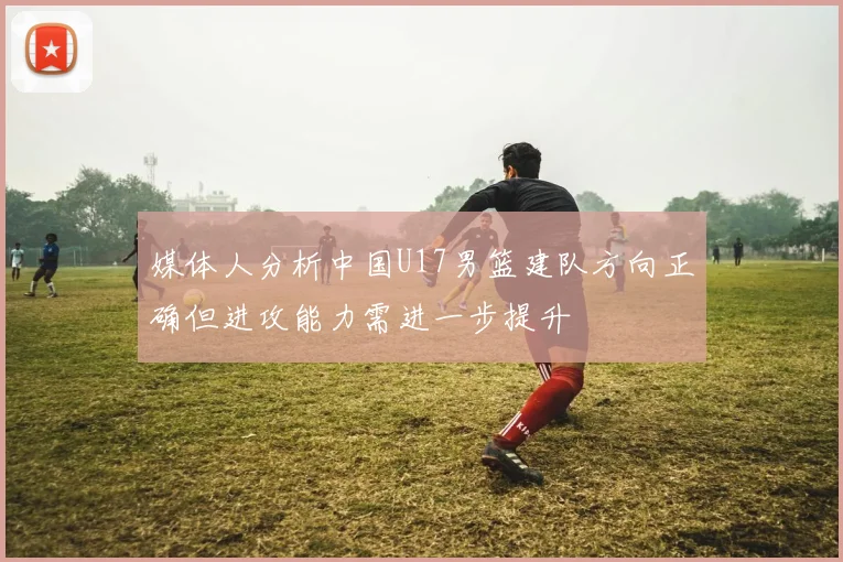 媒体人分析中国U17男篮建队方向正确但进攻能力需进一步提升