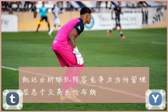 凯记分析球队阵容竞争力为何管理层急于交易杰伦布朗