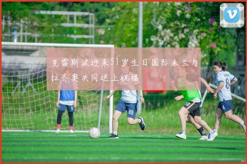 克雷斯波迎来51岁生日国际米兰与拉齐奥共同送上祝福