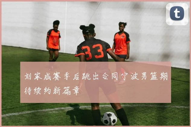 刘家成赛季后跳出合同宁波男篮期待续约新篇章