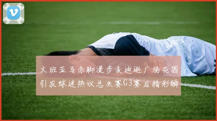 文班亚马赤脚漫步麦迪逊广场花园引发球迷热议总决赛G3赛后精彩瞬间