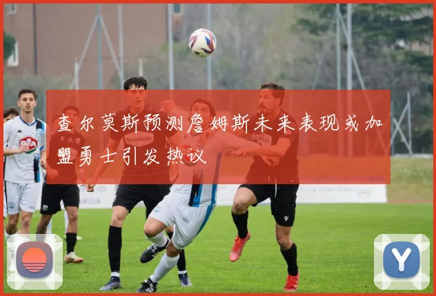 查尔莫斯预测詹姆斯未来表现或加盟勇士引发热议