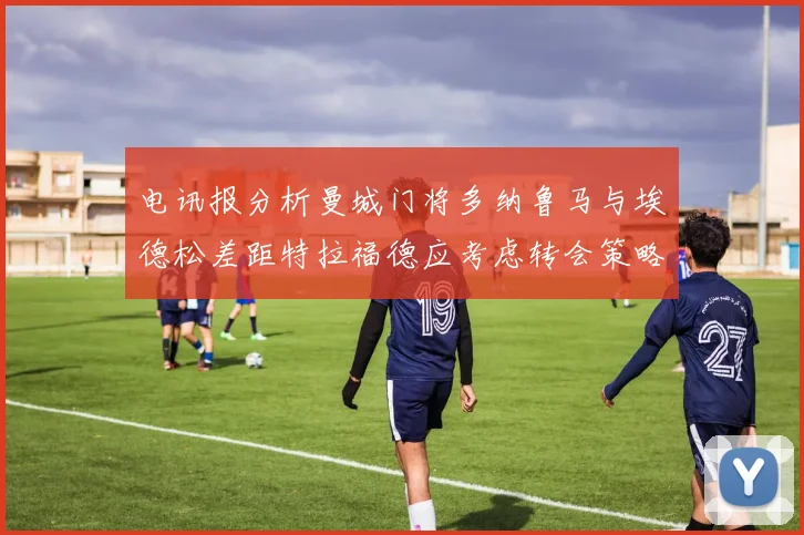 电讯报分析曼城门将多纳鲁马与埃德松差距特拉福德应考虑转会策略