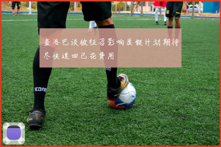 查洛巴谈被征召影响度假计划期待尽快追回已花费用
