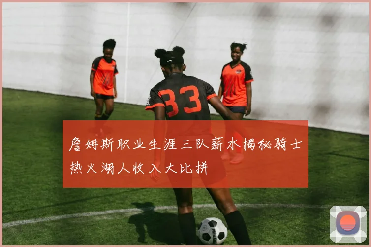 詹姆斯职业生涯三队薪水揭秘骑士热火湖人收入大比拼