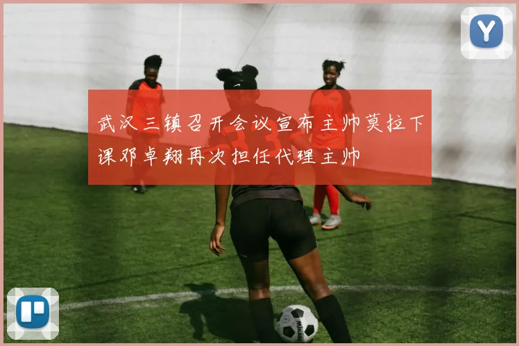武汉三镇召开会议宣布主帅莫拉下课邓卓翔再次担任代理主帅