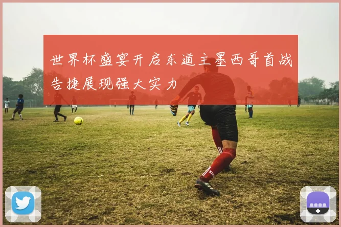 世界杯盛宴开启东道主墨西哥首战告捷展现强大实力