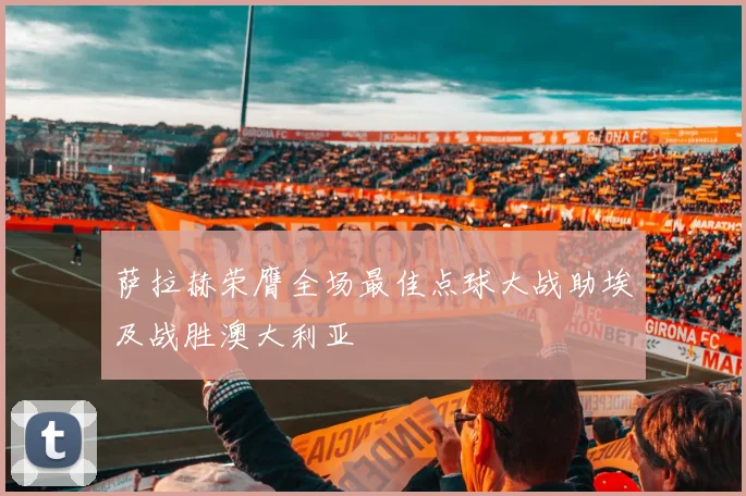 萨拉赫荣膺全场最佳点球大战助埃及战胜澳大利亚