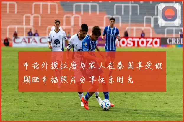 申花外援拉唐与家人在泰国享受假期晒幸福照片分享快乐时光