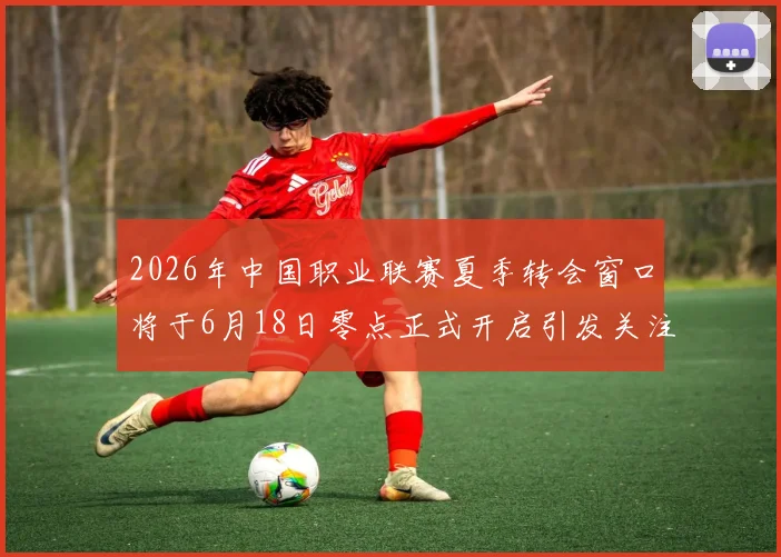 2026年中国职业联赛夏季转会窗口将于6月18日零点正式开启引发关注