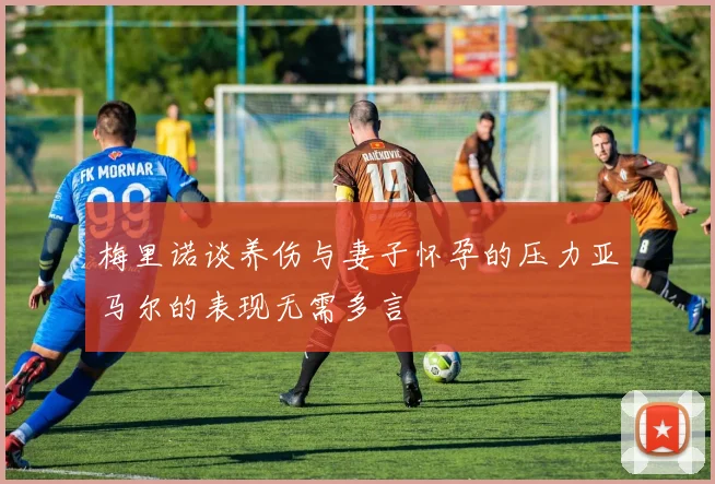 梅里诺谈养伤与妻子怀孕的压力亚马尔的表现无需多言