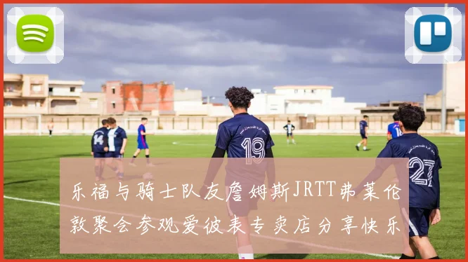 乐福与骑士队友詹姆斯JRTT弗莱伦敦聚会参观爱彼表专卖店分享快乐时光