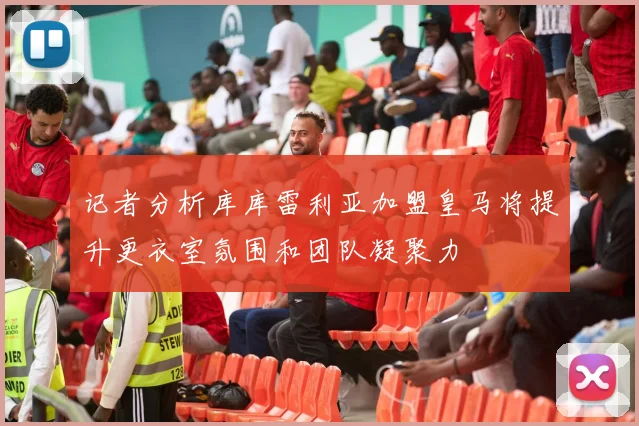 记者分析库库雷利亚加盟皇马将提升更衣室氛围和团队凝聚力