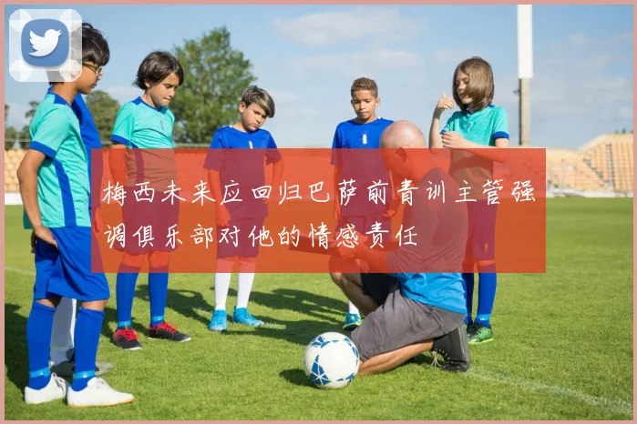 梅西未来应回归巴萨前青训主管强调俱乐部对他的情感责任