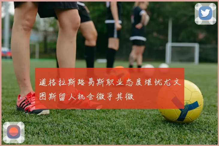 道格拉斯路易斯职业态度堪忧尤文图斯留人机会微乎其微