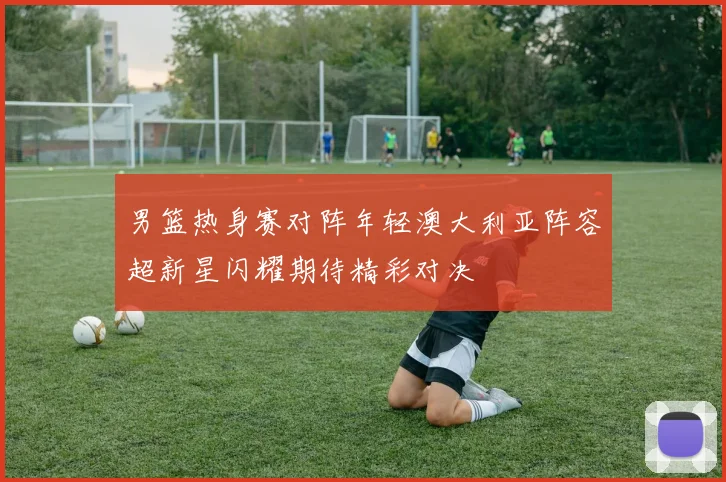 男篮热身赛对阵年轻澳大利亚阵容超新星闪耀期待精彩对决