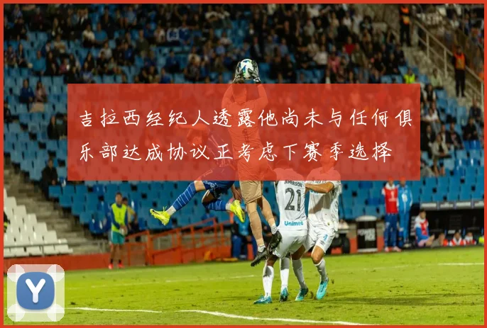 吉拉西经纪人透露他尚未与任何俱乐部达成协议正考虑下赛季选择