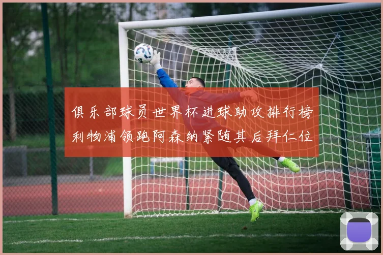 俱乐部球员世界杯进球助攻排行榜利物浦领跑阿森纳紧随其后拜仁位列第三