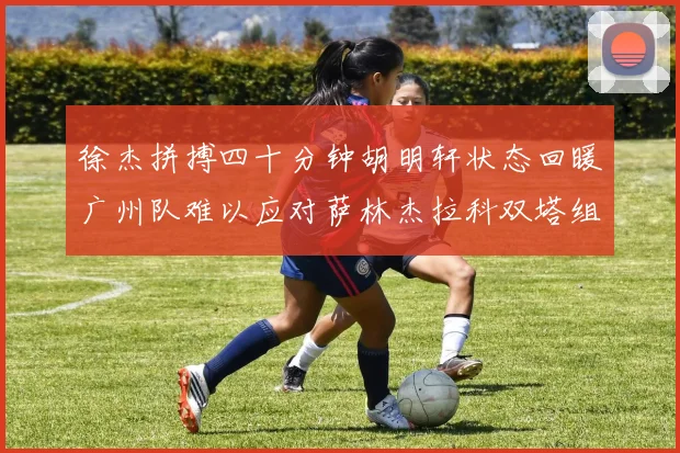徐杰拼搏四十分钟胡明轩状态回暖广州队难以应对萨林杰拉科双塔组合