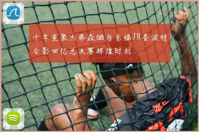 十年重聚杰弗森晒与乐福JR香波特合影回忆总决赛辉煌时刻