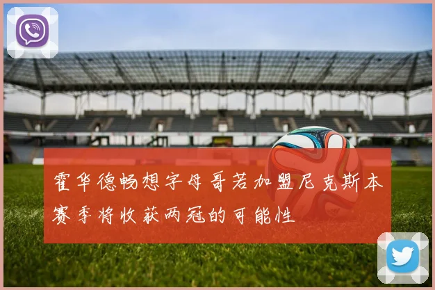 霍华德畅想字母哥若加盟尼克斯本赛季将收获两冠的可能性