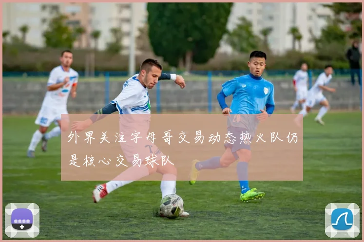 外界关注字母哥交易动态热火队仍是核心交易球队